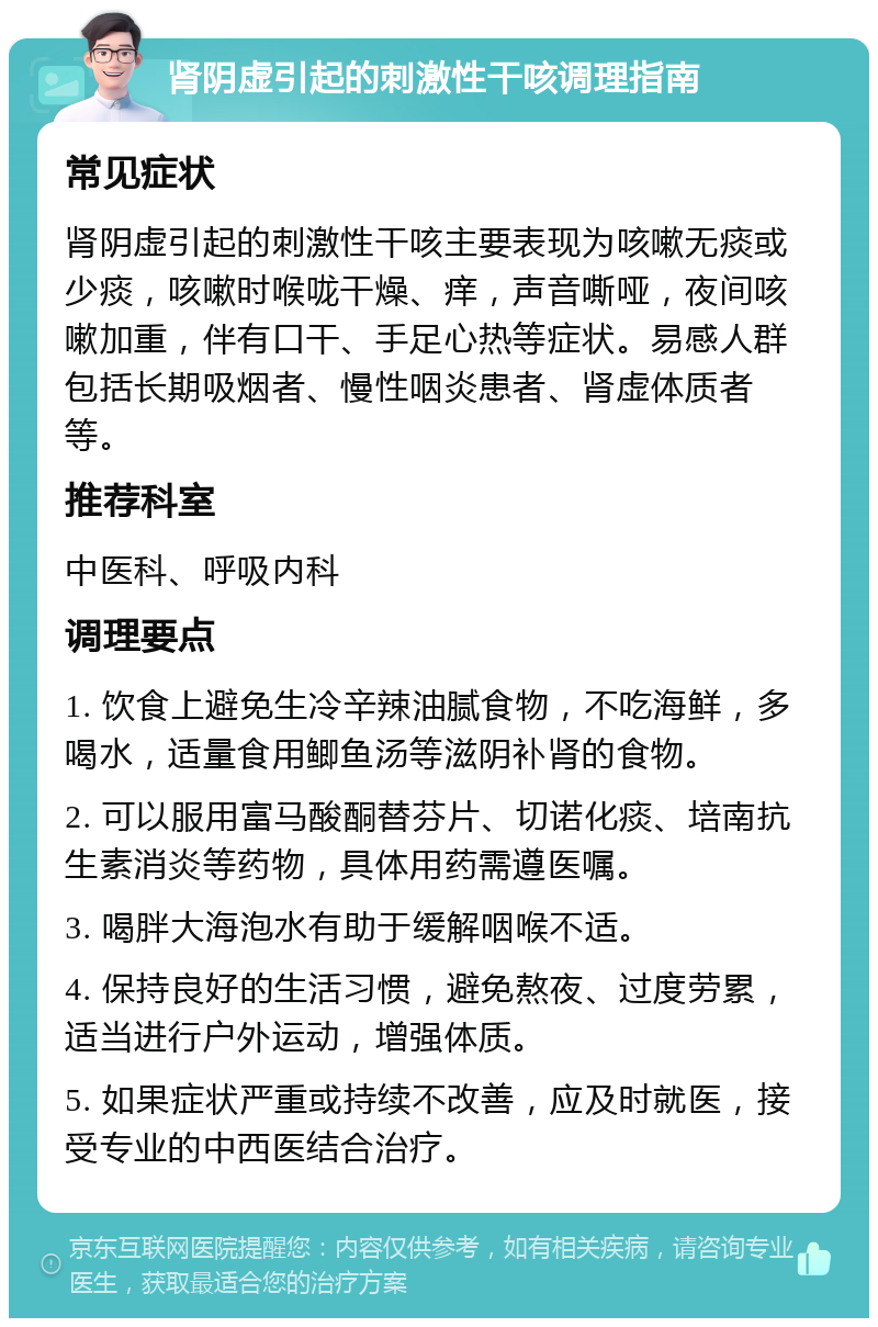 肾阴虚引起的刺激性干咳调理指南 常见症状 肾阴虚引起的刺激性干咳主要表现为咳嗽无痰或少痰，咳嗽时喉咙干燥、痒，声音嘶哑，夜间咳嗽加重，伴有口干、手足心热等症状。易感人群包括长期吸烟者、慢性咽炎患者、肾虚体质者等。 推荐科室 中医科、呼吸内科 调理要点 1. 饮食上避免生冷辛辣油腻食物，不吃海鲜，多喝水，适量食用鲫鱼汤等滋阴补肾的食物。 2. 可以服用富马酸酮替芬片、切诺化痰、培南抗生素消炎等药物，具体用药需遵医嘱。 3. 喝胖大海泡水有助于缓解咽喉不适。 4. 保持良好的生活习惯，避免熬夜、过度劳累，适当进行户外运动，增强体质。 5. 如果症状严重或持续不改善，应及时就医，接受专业的中西医结合治疗。