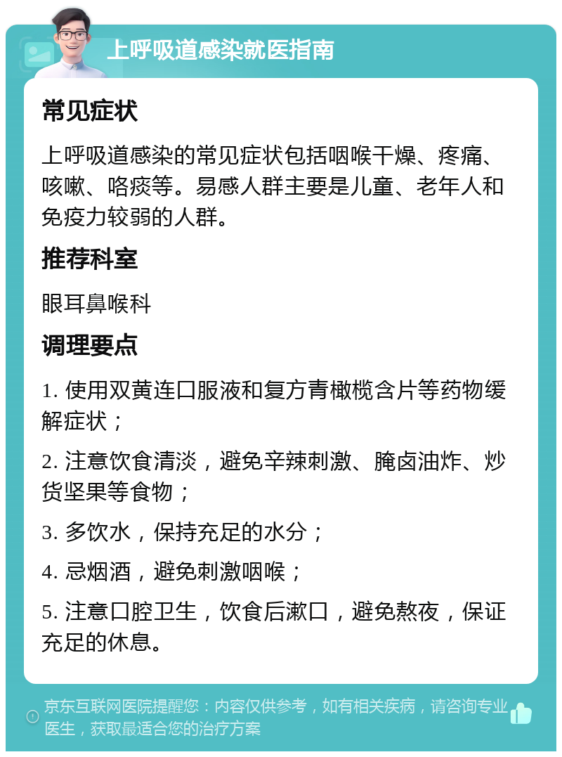 上呼吸道感染就医指南 常见症状 上呼吸道感染的常见症状包括咽喉干燥、疼痛、咳嗽、咯痰等。易感人群主要是儿童、老年人和免疫力较弱的人群。 推荐科室 眼耳鼻喉科 调理要点 1. 使用双黄连口服液和复方青橄榄含片等药物缓解症状； 2. 注意饮食清淡，避免辛辣刺激、腌卤油炸、炒货坚果等食物； 3. 多饮水，保持充足的水分； 4. 忌烟酒，避免刺激咽喉； 5. 注意口腔卫生，饮食后漱口，避免熬夜，保证充足的休息。