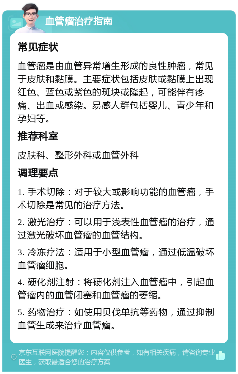 血管瘤治疗指南 常见症状 血管瘤是由血管异常增生形成的良性肿瘤，常见于皮肤和黏膜。主要症状包括皮肤或黏膜上出现红色、蓝色或紫色的斑块或隆起，可能伴有疼痛、出血或感染。易感人群包括婴儿、青少年和孕妇等。 推荐科室 皮肤科、整形外科或血管外科 调理要点 1. 手术切除：对于较大或影响功能的血管瘤，手术切除是常见的治疗方法。 2. 激光治疗：可以用于浅表性血管瘤的治疗，通过激光破坏血管瘤的血管结构。 3. 冷冻疗法：适用于小型血管瘤，通过低温破坏血管瘤细胞。 4. 硬化剂注射：将硬化剂注入血管瘤中，引起血管瘤内的血管闭塞和血管瘤的萎缩。 5. 药物治疗：如使用贝伐单抗等药物，通过抑制血管生成来治疗血管瘤。