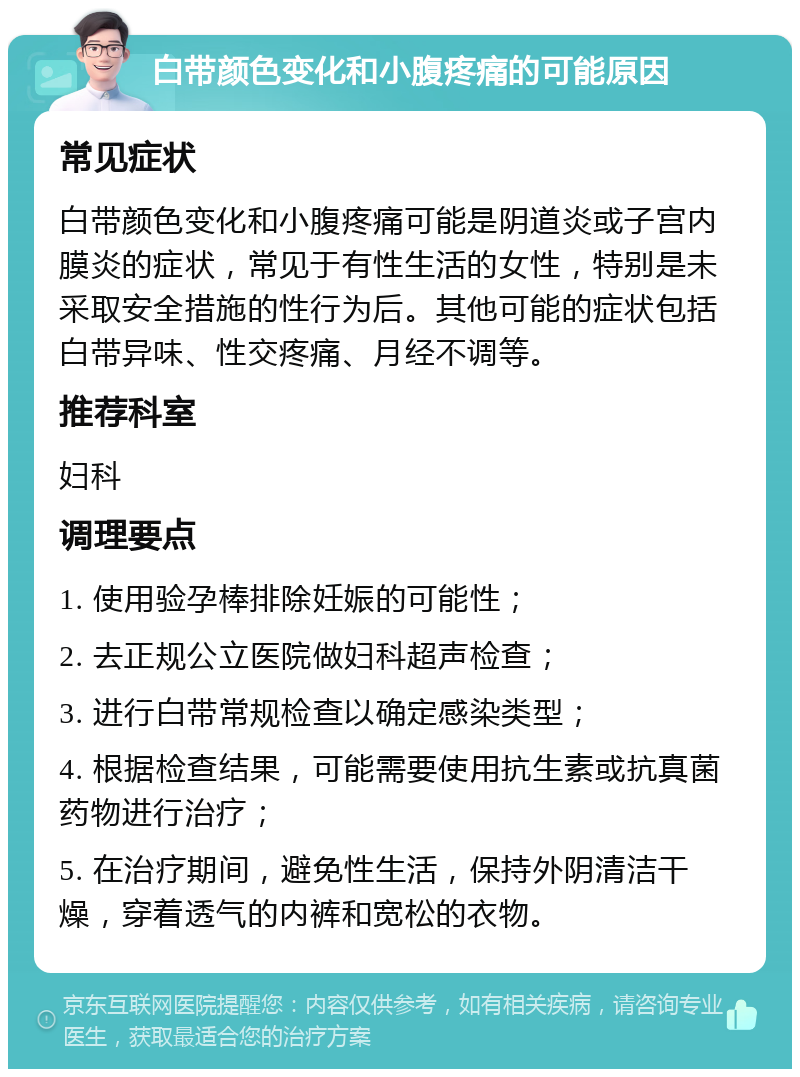 白带颜色变化和小腹疼痛的可能原因 常见症状 白带颜色变化和小腹疼痛可能是阴道炎或子宫内膜炎的症状，常见于有性生活的女性，特别是未采取安全措施的性行为后。其他可能的症状包括白带异味、性交疼痛、月经不调等。 推荐科室 妇科 调理要点 1. 使用验孕棒排除妊娠的可能性； 2. 去正规公立医院做妇科超声检查； 3. 进行白带常规检查以确定感染类型； 4. 根据检查结果，可能需要使用抗生素或抗真菌药物进行治疗； 5. 在治疗期间，避免性生活，保持外阴清洁干燥，穿着透气的内裤和宽松的衣物。