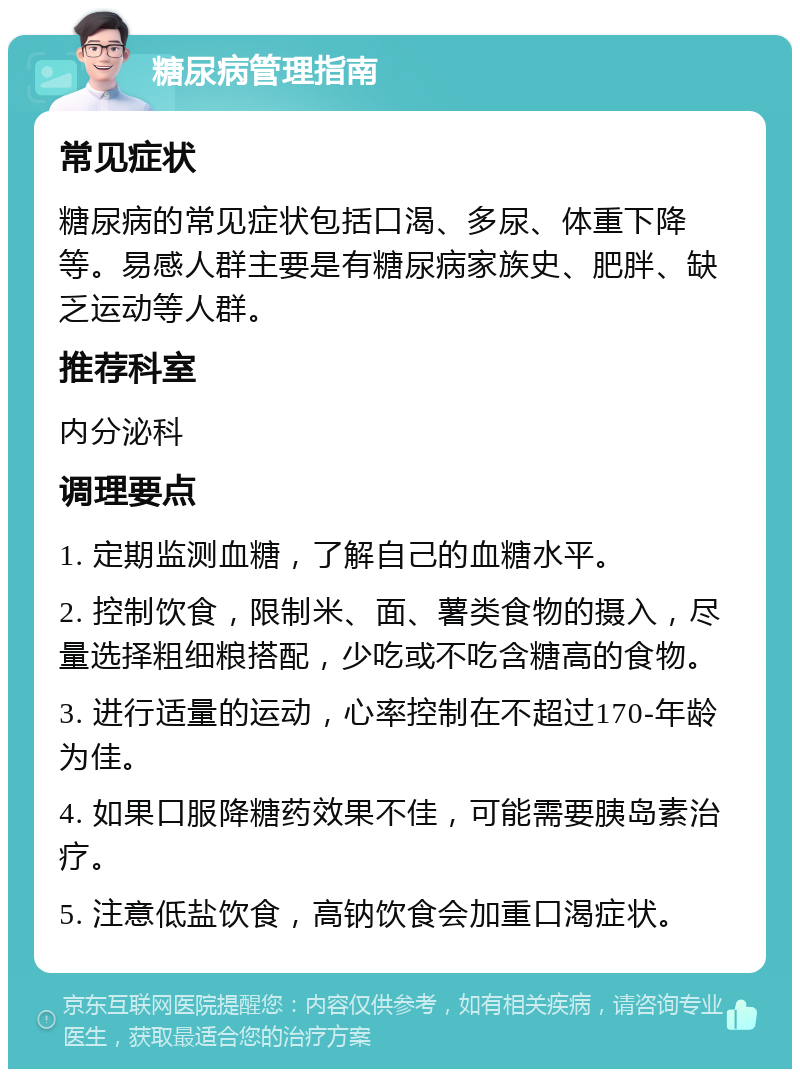 糖尿病管理指南 常见症状 糖尿病的常见症状包括口渴、多尿、体重下降等。易感人群主要是有糖尿病家族史、肥胖、缺乏运动等人群。 推荐科室 内分泌科 调理要点 1. 定期监测血糖，了解自己的血糖水平。 2. 控制饮食，限制米、面、薯类食物的摄入，尽量选择粗细粮搭配，少吃或不吃含糖高的食物。 3. 进行适量的运动，心率控制在不超过170-年龄为佳。 4. 如果口服降糖药效果不佳，可能需要胰岛素治疗。 5. 注意低盐饮食，高钠饮食会加重口渴症状。