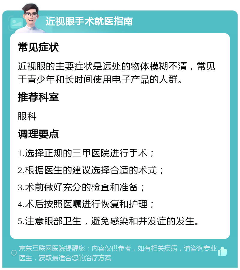 近视眼手术就医指南 常见症状 近视眼的主要症状是远处的物体模糊不清，常见于青少年和长时间使用电子产品的人群。 推荐科室 眼科 调理要点 1.选择正规的三甲医院进行手术； 2.根据医生的建议选择合适的术式； 3.术前做好充分的检查和准备； 4.术后按照医嘱进行恢复和护理； 5.注意眼部卫生，避免感染和并发症的发生。