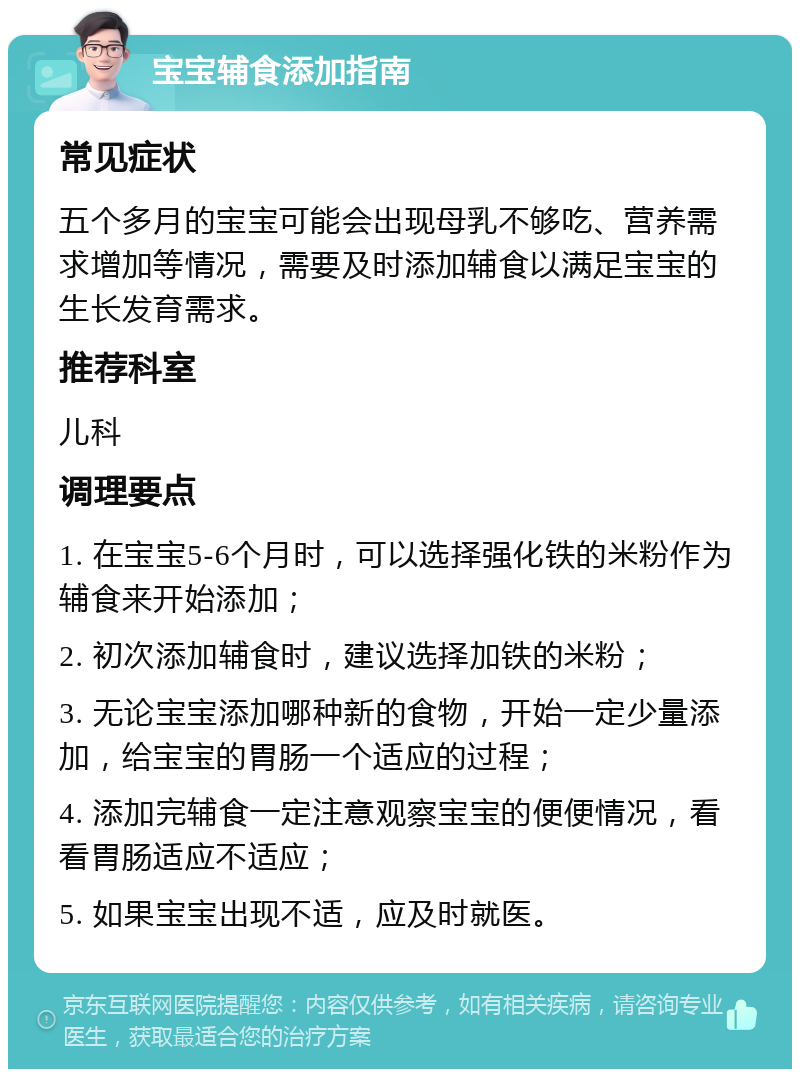 宝宝辅食添加指南 常见症状 五个多月的宝宝可能会出现母乳不够吃、营养需求增加等情况，需要及时添加辅食以满足宝宝的生长发育需求。 推荐科室 儿科 调理要点 1. 在宝宝5-6个月时，可以选择强化铁的米粉作为辅食来开始添加； 2. 初次添加辅食时，建议选择加铁的米粉； 3. 无论宝宝添加哪种新的食物，开始一定少量添加，给宝宝的胃肠一个适应的过程； 4. 添加完辅食一定注意观察宝宝的便便情况，看看胃肠适应不适应； 5. 如果宝宝出现不适，应及时就医。