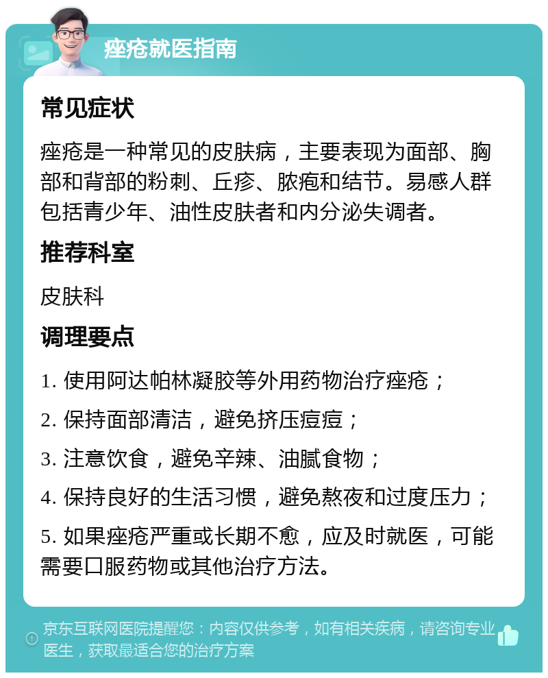 痤疮就医指南 常见症状 痤疮是一种常见的皮肤病，主要表现为面部、胸部和背部的粉刺、丘疹、脓疱和结节。易感人群包括青少年、油性皮肤者和内分泌失调者。 推荐科室 皮肤科 调理要点 1. 使用阿达帕林凝胶等外用药物治疗痤疮； 2. 保持面部清洁，避免挤压痘痘； 3. 注意饮食，避免辛辣、油腻食物； 4. 保持良好的生活习惯，避免熬夜和过度压力； 5. 如果痤疮严重或长期不愈，应及时就医，可能需要口服药物或其他治疗方法。