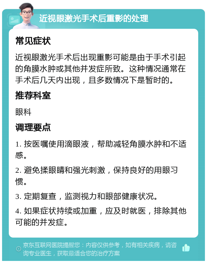 近视眼激光手术后重影的处理 常见症状 近视眼激光手术后出现重影可能是由于手术引起的角膜水肿或其他并发症所致。这种情况通常在手术后几天内出现，且多数情况下是暂时的。 推荐科室 眼科 调理要点 1. 按医嘱使用滴眼液，帮助减轻角膜水肿和不适感。 2. 避免揉眼睛和强光刺激，保持良好的用眼习惯。 3. 定期复查，监测视力和眼部健康状况。 4. 如果症状持续或加重，应及时就医，排除其他可能的并发症。