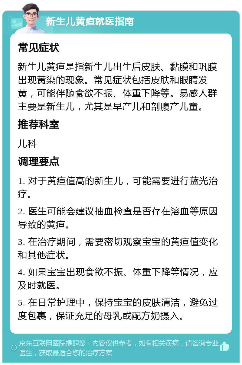 新生儿黄疸就医指南 常见症状 新生儿黄疸是指新生儿出生后皮肤、黏膜和巩膜出现黄染的现象。常见症状包括皮肤和眼睛发黄，可能伴随食欲不振、体重下降等。易感人群主要是新生儿，尤其是早产儿和剖腹产儿童。 推荐科室 儿科 调理要点 1. 对于黄疸值高的新生儿，可能需要进行蓝光治疗。 2. 医生可能会建议抽血检查是否存在溶血等原因导致的黄疸。 3. 在治疗期间，需要密切观察宝宝的黄疸值变化和其他症状。 4. 如果宝宝出现食欲不振、体重下降等情况，应及时就医。 5. 在日常护理中，保持宝宝的皮肤清洁，避免过度包裹，保证充足的母乳或配方奶摄入。