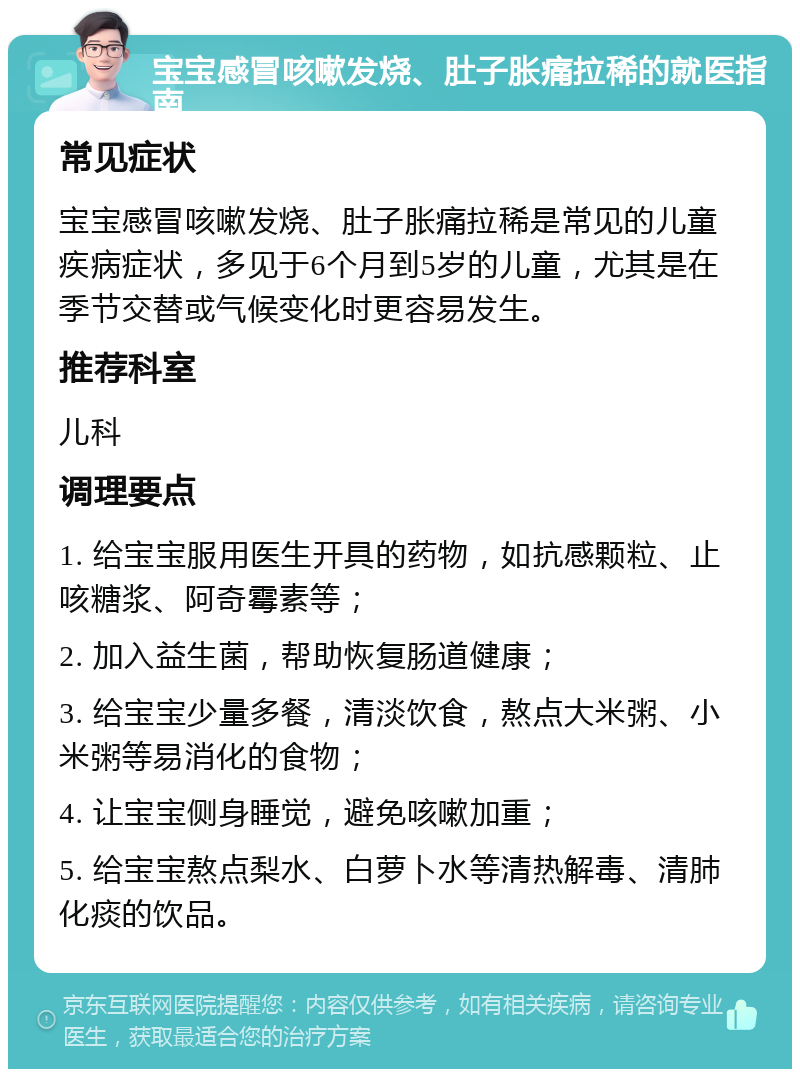 宝宝感冒咳嗽发烧、肚子胀痛拉稀的就医指南 常见症状 宝宝感冒咳嗽发烧、肚子胀痛拉稀是常见的儿童疾病症状，多见于6个月到5岁的儿童，尤其是在季节交替或气候变化时更容易发生。 推荐科室 儿科 调理要点 1. 给宝宝服用医生开具的药物，如抗感颗粒、止咳糖浆、阿奇霉素等； 2. 加入益生菌，帮助恢复肠道健康； 3. 给宝宝少量多餐，清淡饮食，熬点大米粥、小米粥等易消化的食物； 4. 让宝宝侧身睡觉，避免咳嗽加重； 5. 给宝宝熬点梨水、白萝卜水等清热解毒、清肺化痰的饮品。