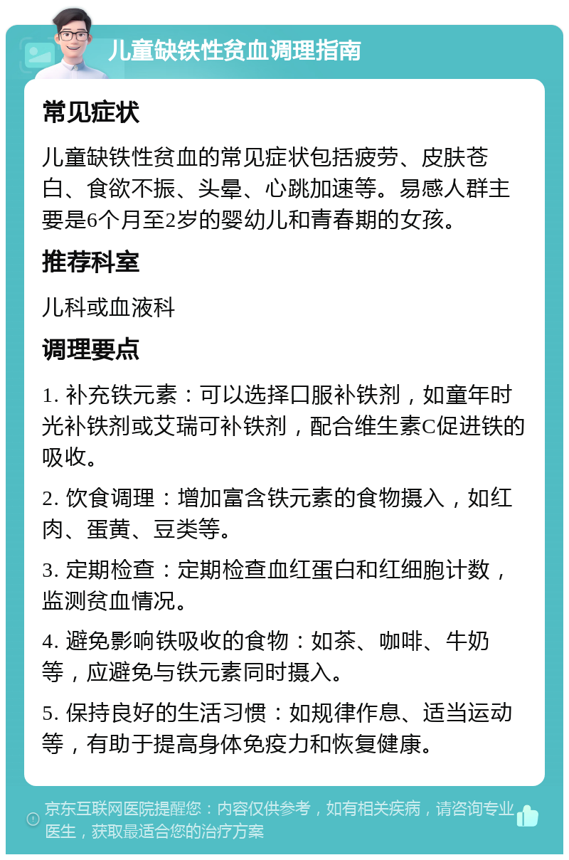 儿童缺铁性贫血调理指南 常见症状 儿童缺铁性贫血的常见症状包括疲劳、皮肤苍白、食欲不振、头晕、心跳加速等。易感人群主要是6个月至2岁的婴幼儿和青春期的女孩。 推荐科室 儿科或血液科 调理要点 1. 补充铁元素：可以选择口服补铁剂，如童年时光补铁剂或艾瑞可补铁剂，配合维生素C促进铁的吸收。 2. 饮食调理：增加富含铁元素的食物摄入，如红肉、蛋黄、豆类等。 3. 定期检查：定期检查血红蛋白和红细胞计数，监测贫血情况。 4. 避免影响铁吸收的食物：如茶、咖啡、牛奶等，应避免与铁元素同时摄入。 5. 保持良好的生活习惯：如规律作息、适当运动等，有助于提高身体免疫力和恢复健康。