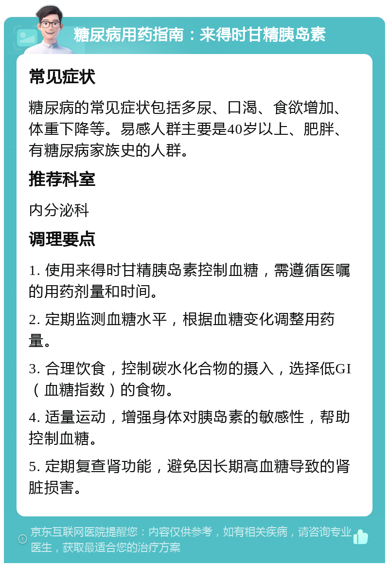 糖尿病用药指南：来得时甘精胰岛素 常见症状 糖尿病的常见症状包括多尿、口渴、食欲增加、体重下降等。易感人群主要是40岁以上、肥胖、有糖尿病家族史的人群。 推荐科室 内分泌科 调理要点 1. 使用来得时甘精胰岛素控制血糖，需遵循医嘱的用药剂量和时间。 2. 定期监测血糖水平，根据血糖变化调整用药量。 3. 合理饮食，控制碳水化合物的摄入，选择低GI（血糖指数）的食物。 4. 适量运动，增强身体对胰岛素的敏感性，帮助控制血糖。 5. 定期复查肾功能，避免因长期高血糖导致的肾脏损害。