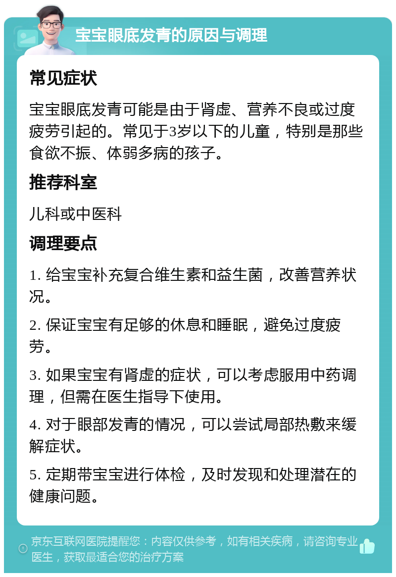 宝宝眼底发青的原因与调理 常见症状 宝宝眼底发青可能是由于肾虚、营养不良或过度疲劳引起的。常见于3岁以下的儿童，特别是那些食欲不振、体弱多病的孩子。 推荐科室 儿科或中医科 调理要点 1. 给宝宝补充复合维生素和益生菌，改善营养状况。 2. 保证宝宝有足够的休息和睡眠，避免过度疲劳。 3. 如果宝宝有肾虚的症状，可以考虑服用中药调理，但需在医生指导下使用。 4. 对于眼部发青的情况，可以尝试局部热敷来缓解症状。 5. 定期带宝宝进行体检，及时发现和处理潜在的健康问题。