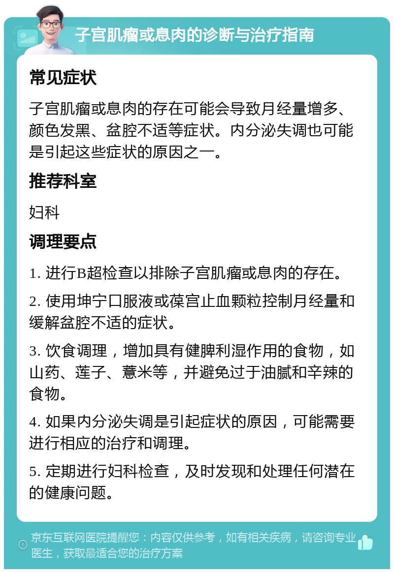 子宫肌瘤或息肉的诊断与治疗指南 常见症状 子宫肌瘤或息肉的存在可能会导致月经量增多、颜色发黑、盆腔不适等症状。内分泌失调也可能是引起这些症状的原因之一。 推荐科室 妇科 调理要点 1. 进行B超检查以排除子宫肌瘤或息肉的存在。 2. 使用坤宁口服液或葆宫止血颗粒控制月经量和缓解盆腔不适的症状。 3. 饮食调理，增加具有健脾利湿作用的食物，如山药、莲子、薏米等，并避免过于油腻和辛辣的食物。 4. 如果内分泌失调是引起症状的原因，可能需要进行相应的治疗和调理。 5. 定期进行妇科检查，及时发现和处理任何潜在的健康问题。