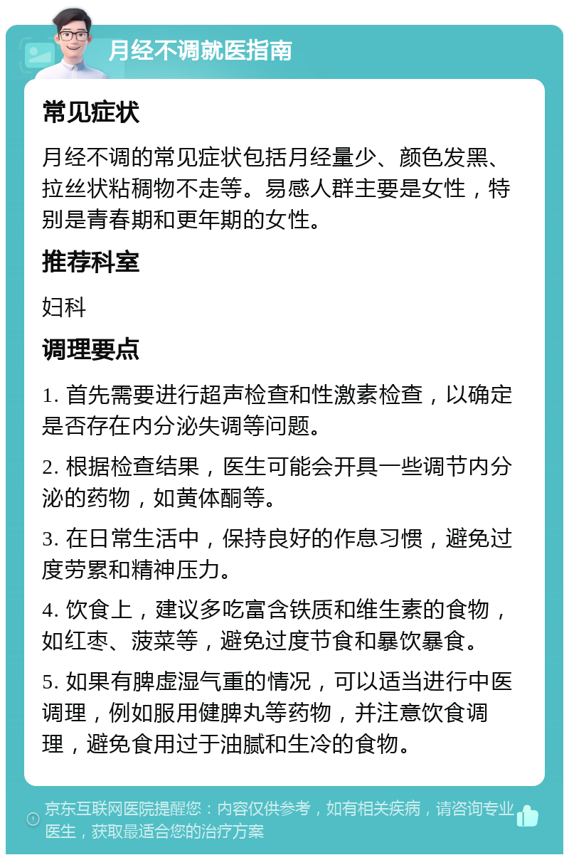 月经不调就医指南 常见症状 月经不调的常见症状包括月经量少、颜色发黑、拉丝状粘稠物不走等。易感人群主要是女性，特别是青春期和更年期的女性。 推荐科室 妇科 调理要点 1. 首先需要进行超声检查和性激素检查，以确定是否存在内分泌失调等问题。 2. 根据检查结果，医生可能会开具一些调节内分泌的药物，如黄体酮等。 3. 在日常生活中，保持良好的作息习惯，避免过度劳累和精神压力。 4. 饮食上，建议多吃富含铁质和维生素的食物，如红枣、菠菜等，避免过度节食和暴饮暴食。 5. 如果有脾虚湿气重的情况，可以适当进行中医调理，例如服用健脾丸等药物，并注意饮食调理，避免食用过于油腻和生冷的食物。