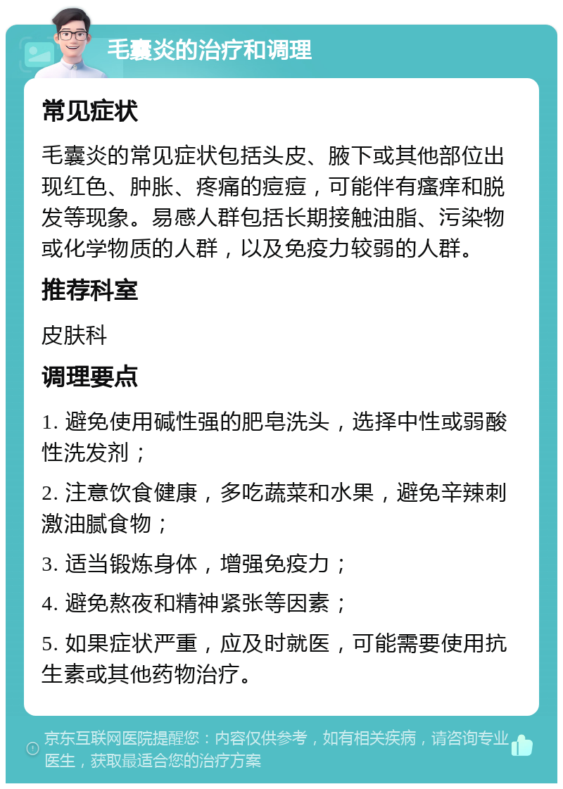 毛囊炎的治疗和调理 常见症状 毛囊炎的常见症状包括头皮、腋下或其他部位出现红色、肿胀、疼痛的痘痘，可能伴有瘙痒和脱发等现象。易感人群包括长期接触油脂、污染物或化学物质的人群，以及免疫力较弱的人群。 推荐科室 皮肤科 调理要点 1. 避免使用碱性强的肥皂洗头，选择中性或弱酸性洗发剂； 2. 注意饮食健康，多吃蔬菜和水果，避免辛辣刺激油腻食物； 3. 适当锻炼身体，增强免疫力； 4. 避免熬夜和精神紧张等因素； 5. 如果症状严重，应及时就医，可能需要使用抗生素或其他药物治疗。