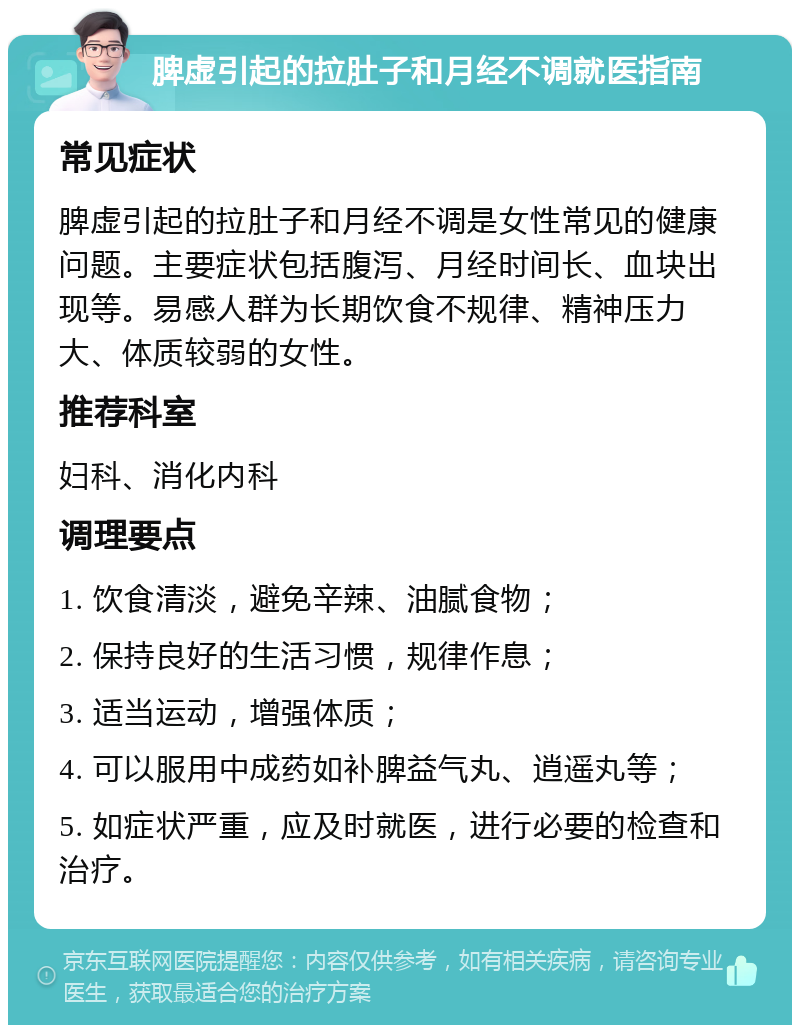 脾虚引起的拉肚子和月经不调就医指南 常见症状 脾虚引起的拉肚子和月经不调是女性常见的健康问题。主要症状包括腹泻、月经时间长、血块出现等。易感人群为长期饮食不规律、精神压力大、体质较弱的女性。 推荐科室 妇科、消化内科 调理要点 1. 饮食清淡，避免辛辣、油腻食物； 2. 保持良好的生活习惯，规律作息； 3. 适当运动，增强体质； 4. 可以服用中成药如补脾益气丸、逍遥丸等； 5. 如症状严重，应及时就医，进行必要的检查和治疗。