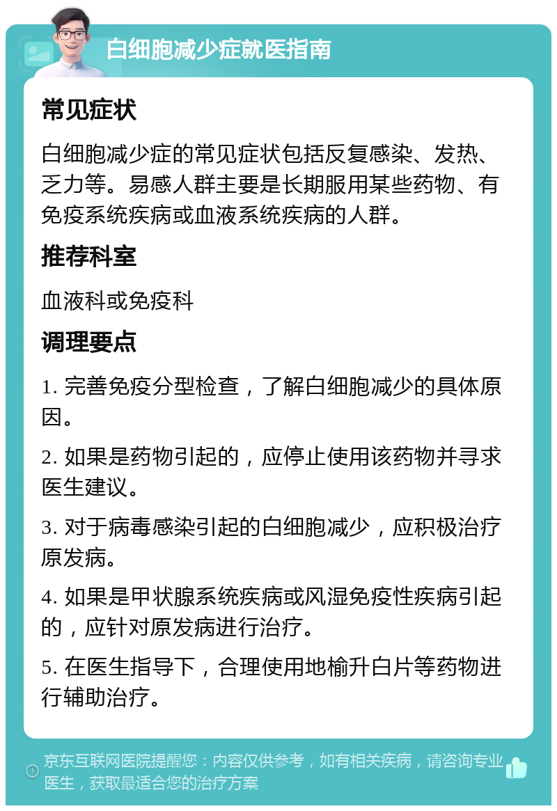 白细胞减少症就医指南 常见症状 白细胞减少症的常见症状包括反复感染、发热、乏力等。易感人群主要是长期服用某些药物、有免疫系统疾病或血液系统疾病的人群。 推荐科室 血液科或免疫科 调理要点 1. 完善免疫分型检查，了解白细胞减少的具体原因。 2. 如果是药物引起的，应停止使用该药物并寻求医生建议。 3. 对于病毒感染引起的白细胞减少，应积极治疗原发病。 4. 如果是甲状腺系统疾病或风湿免疫性疾病引起的，应针对原发病进行治疗。 5. 在医生指导下，合理使用地榆升白片等药物进行辅助治疗。