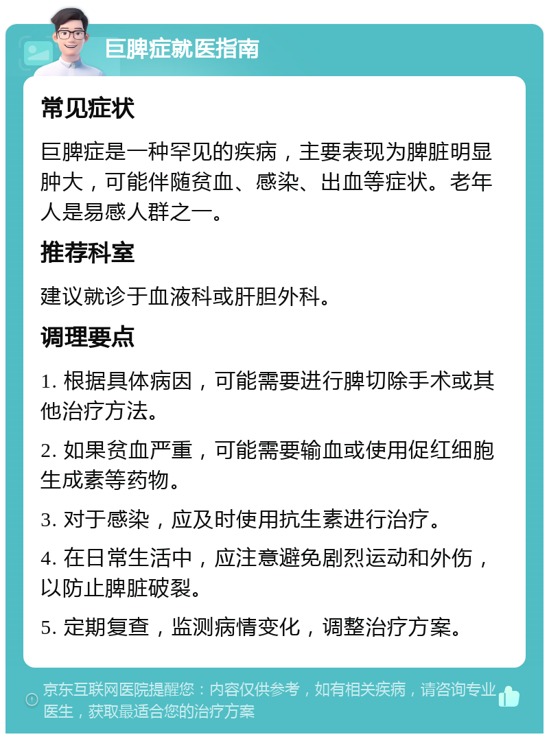 巨脾症就医指南 常见症状 巨脾症是一种罕见的疾病，主要表现为脾脏明显肿大，可能伴随贫血、感染、出血等症状。老年人是易感人群之一。 推荐科室 建议就诊于血液科或肝胆外科。 调理要点 1. 根据具体病因，可能需要进行脾切除手术或其他治疗方法。 2. 如果贫血严重，可能需要输血或使用促红细胞生成素等药物。 3. 对于感染，应及时使用抗生素进行治疗。 4. 在日常生活中，应注意避免剧烈运动和外伤，以防止脾脏破裂。 5. 定期复查，监测病情变化，调整治疗方案。