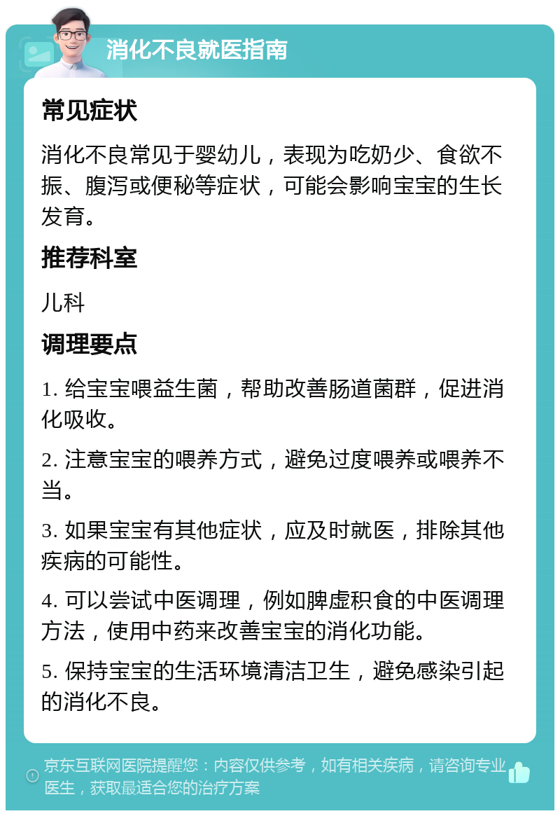 消化不良就医指南 常见症状 消化不良常见于婴幼儿，表现为吃奶少、食欲不振、腹泻或便秘等症状，可能会影响宝宝的生长发育。 推荐科室 儿科 调理要点 1. 给宝宝喂益生菌，帮助改善肠道菌群，促进消化吸收。 2. 注意宝宝的喂养方式，避免过度喂养或喂养不当。 3. 如果宝宝有其他症状，应及时就医，排除其他疾病的可能性。 4. 可以尝试中医调理，例如脾虚积食的中医调理方法，使用中药来改善宝宝的消化功能。 5. 保持宝宝的生活环境清洁卫生，避免感染引起的消化不良。