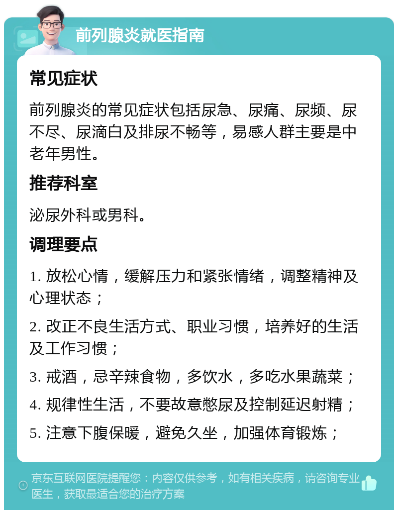 前列腺炎就医指南 常见症状 前列腺炎的常见症状包括尿急、尿痛、尿频、尿不尽、尿滴白及排尿不畅等，易感人群主要是中老年男性。 推荐科室 泌尿外科或男科。 调理要点 1. 放松心情，缓解压力和紧张情绪，调整精神及心理状态； 2. 改正不良生活方式、职业习惯，培养好的生活及工作习惯； 3. 戒酒，忌辛辣食物，多饮水，多吃水果蔬菜； 4. 规律性生活，不要故意憋尿及控制延迟射精； 5. 注意下腹保暖，避免久坐，加强体育锻炼；