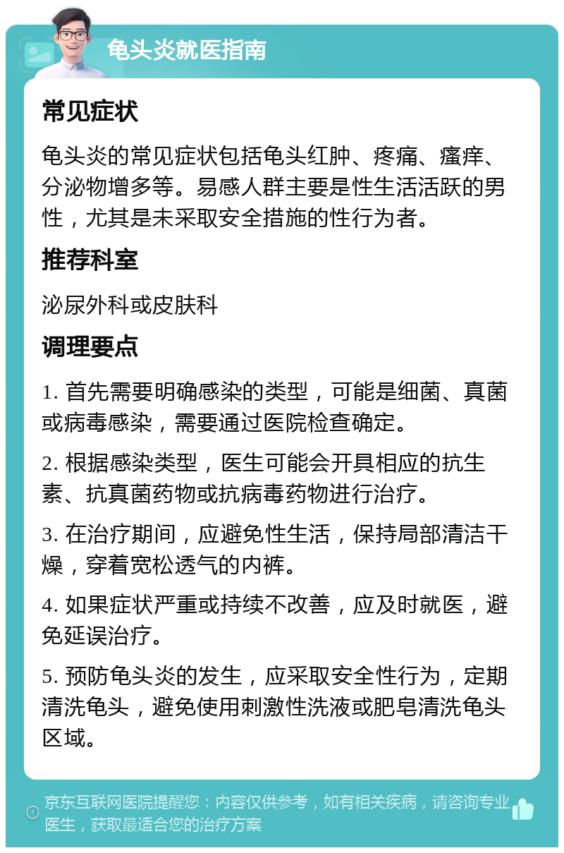 龟头炎就医指南 常见症状 龟头炎的常见症状包括龟头红肿、疼痛、瘙痒、分泌物增多等。易感人群主要是性生活活跃的男性，尤其是未采取安全措施的性行为者。 推荐科室 泌尿外科或皮肤科 调理要点 1. 首先需要明确感染的类型，可能是细菌、真菌或病毒感染，需要通过医院检查确定。 2. 根据感染类型，医生可能会开具相应的抗生素、抗真菌药物或抗病毒药物进行治疗。 3. 在治疗期间，应避免性生活，保持局部清洁干燥，穿着宽松透气的内裤。 4. 如果症状严重或持续不改善，应及时就医，避免延误治疗。 5. 预防龟头炎的发生，应采取安全性行为，定期清洗龟头，避免使用刺激性洗液或肥皂清洗龟头区域。