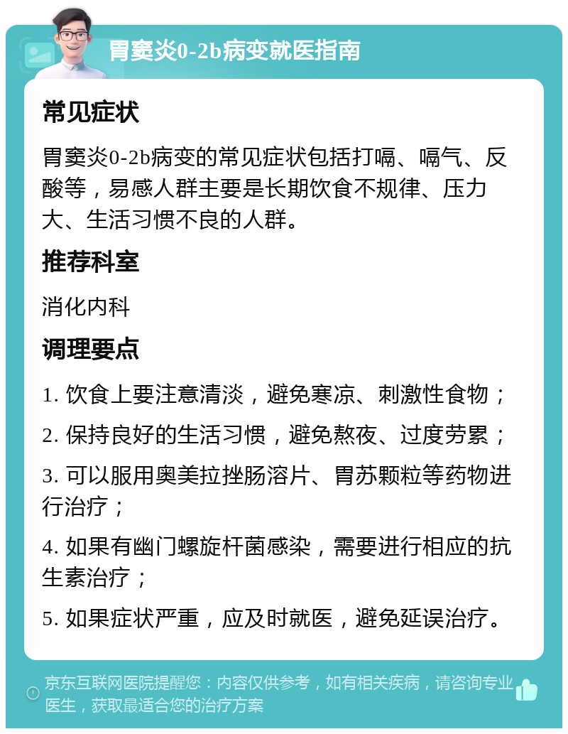 胃窦炎0-2b病变就医指南 常见症状 胃窦炎0-2b病变的常见症状包括打嗝、嗝气、反酸等，易感人群主要是长期饮食不规律、压力大、生活习惯不良的人群。 推荐科室 消化内科 调理要点 1. 饮食上要注意清淡，避免寒凉、刺激性食物； 2. 保持良好的生活习惯，避免熬夜、过度劳累； 3. 可以服用奥美拉挫肠溶片、胃苏颗粒等药物进行治疗； 4. 如果有幽门螺旋杆菌感染，需要进行相应的抗生素治疗； 5. 如果症状严重，应及时就医，避免延误治疗。