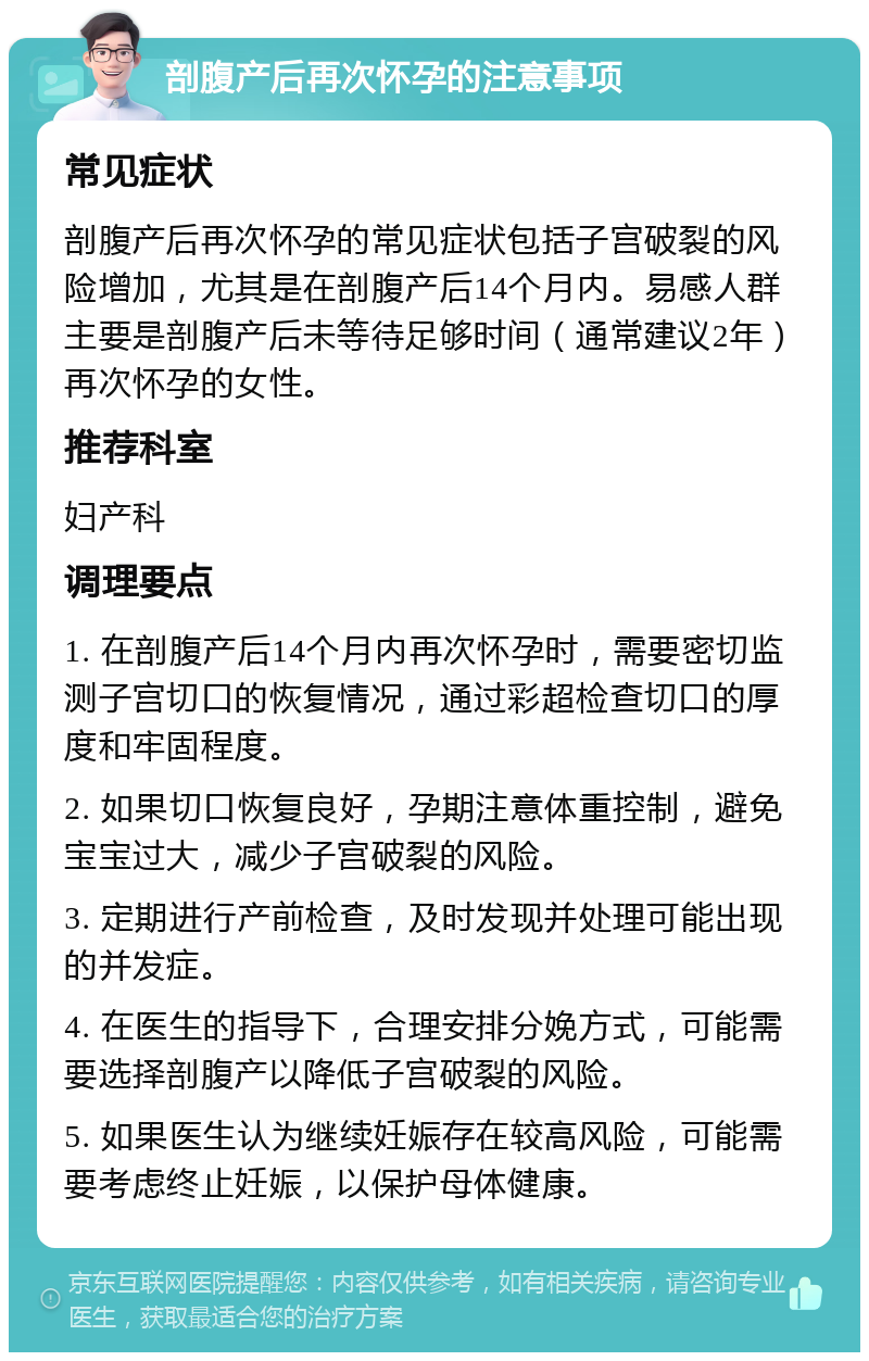 剖腹产后再次怀孕的注意事项 常见症状 剖腹产后再次怀孕的常见症状包括子宫破裂的风险增加，尤其是在剖腹产后14个月内。易感人群主要是剖腹产后未等待足够时间（通常建议2年）再次怀孕的女性。 推荐科室 妇产科 调理要点 1. 在剖腹产后14个月内再次怀孕时，需要密切监测子宫切口的恢复情况，通过彩超检查切口的厚度和牢固程度。 2. 如果切口恢复良好，孕期注意体重控制，避免宝宝过大，减少子宫破裂的风险。 3. 定期进行产前检查，及时发现并处理可能出现的并发症。 4. 在医生的指导下，合理安排分娩方式，可能需要选择剖腹产以降低子宫破裂的风险。 5. 如果医生认为继续妊娠存在较高风险，可能需要考虑终止妊娠，以保护母体健康。