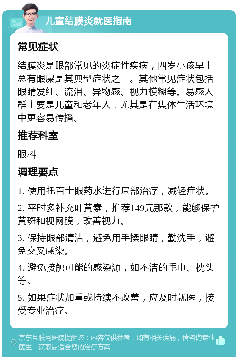 儿童结膜炎就医指南 常见症状 结膜炎是眼部常见的炎症性疾病，四岁小孩早上总有眼屎是其典型症状之一。其他常见症状包括眼睛发红、流泪、异物感、视力模糊等。易感人群主要是儿童和老年人，尤其是在集体生活环境中更容易传播。 推荐科室 眼科 调理要点 1. 使用托百士眼药水进行局部治疗，减轻症状。 2. 平时多补充叶黄素，推荐149元那款，能够保护黄斑和视网膜，改善视力。 3. 保持眼部清洁，避免用手揉眼睛，勤洗手，避免交叉感染。 4. 避免接触可能的感染源，如不洁的毛巾、枕头等。 5. 如果症状加重或持续不改善，应及时就医，接受专业治疗。