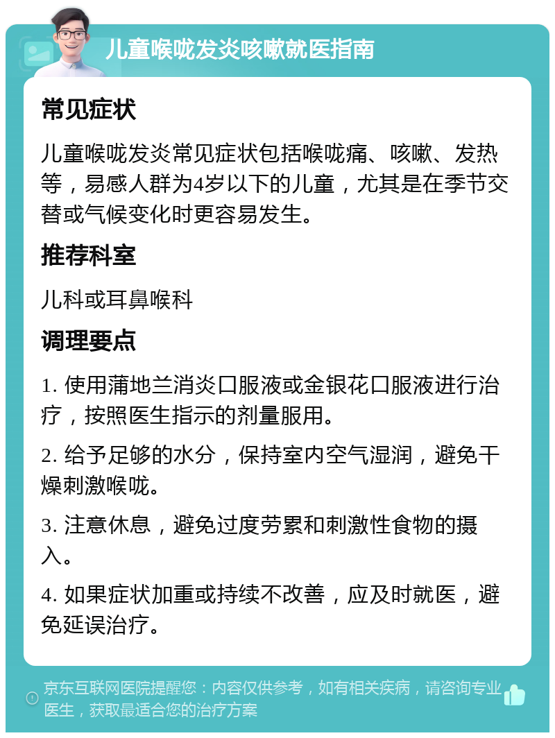 儿童喉咙发炎咳嗽就医指南 常见症状 儿童喉咙发炎常见症状包括喉咙痛、咳嗽、发热等，易感人群为4岁以下的儿童，尤其是在季节交替或气候变化时更容易发生。 推荐科室 儿科或耳鼻喉科 调理要点 1. 使用蒲地兰消炎口服液或金银花口服液进行治疗，按照医生指示的剂量服用。 2. 给予足够的水分，保持室内空气湿润，避免干燥刺激喉咙。 3. 注意休息，避免过度劳累和刺激性食物的摄入。 4. 如果症状加重或持续不改善，应及时就医，避免延误治疗。