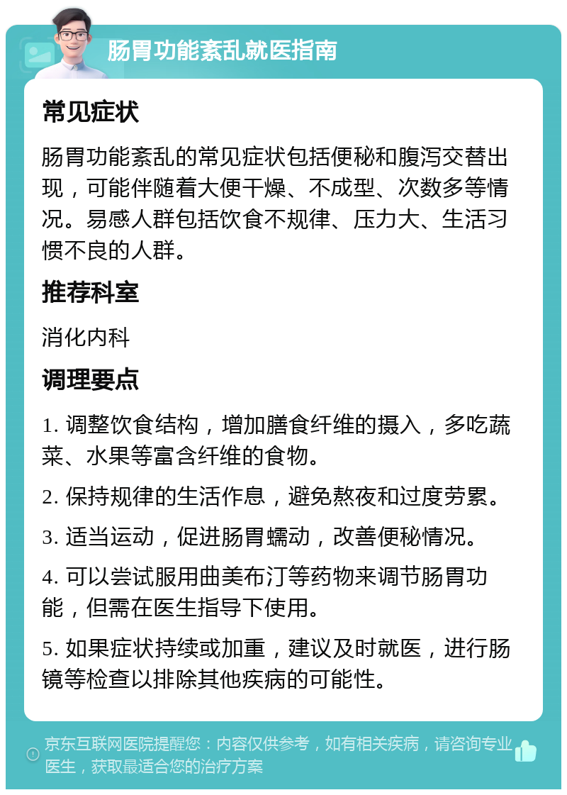 肠胃功能紊乱就医指南 常见症状 肠胃功能紊乱的常见症状包括便秘和腹泻交替出现，可能伴随着大便干燥、不成型、次数多等情况。易感人群包括饮食不规律、压力大、生活习惯不良的人群。 推荐科室 消化内科 调理要点 1. 调整饮食结构，增加膳食纤维的摄入，多吃蔬菜、水果等富含纤维的食物。 2. 保持规律的生活作息，避免熬夜和过度劳累。 3. 适当运动，促进肠胃蠕动，改善便秘情况。 4. 可以尝试服用曲美布汀等药物来调节肠胃功能，但需在医生指导下使用。 5. 如果症状持续或加重，建议及时就医，进行肠镜等检查以排除其他疾病的可能性。