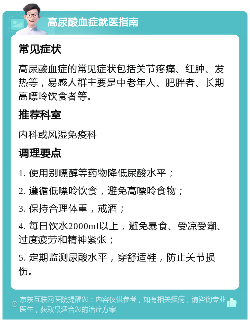 高尿酸血症就医指南 常见症状 高尿酸血症的常见症状包括关节疼痛、红肿、发热等，易感人群主要是中老年人、肥胖者、长期高嘌呤饮食者等。 推荐科室 内科或风湿免疫科 调理要点 1. 使用别嘌醇等药物降低尿酸水平； 2. 遵循低嘌呤饮食，避免高嘌呤食物； 3. 保持合理体重，戒酒； 4. 每日饮水2000ml以上，避免暴食、受凉受潮、过度疲劳和精神紧张； 5. 定期监测尿酸水平，穿舒适鞋，防止关节损伤。