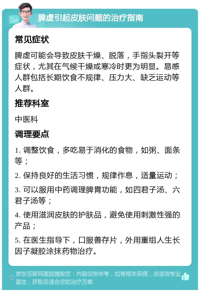 脾虚引起皮肤问题的治疗指南 常见症状 脾虚可能会导致皮肤干燥、脱落，手指头裂开等症状，尤其在气候干燥或寒冷时更为明显。易感人群包括长期饮食不规律、压力大、缺乏运动等人群。 推荐科室 中医科 调理要点 1. 调整饮食，多吃易于消化的食物，如粥、面条等； 2. 保持良好的生活习惯，规律作息，适量运动； 3. 可以服用中药调理脾胃功能，如四君子汤、六君子汤等； 4. 使用滋润皮肤的护肤品，避免使用刺激性强的产品； 5. 在医生指导下，口服善存片，外用重组人生长因子凝胶涂抹药物治疗。