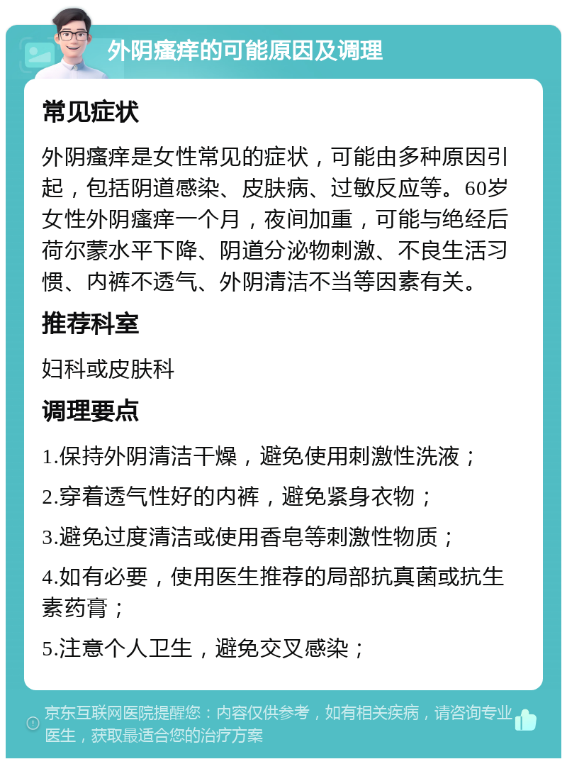 外阴瘙痒的可能原因及调理 常见症状 外阴瘙痒是女性常见的症状，可能由多种原因引起，包括阴道感染、皮肤病、过敏反应等。60岁女性外阴瘙痒一个月，夜间加重，可能与绝经后荷尔蒙水平下降、阴道分泌物刺激、不良生活习惯、内裤不透气、外阴清洁不当等因素有关。 推荐科室 妇科或皮肤科 调理要点 1.保持外阴清洁干燥，避免使用刺激性洗液； 2.穿着透气性好的内裤，避免紧身衣物； 3.避免过度清洁或使用香皂等刺激性物质； 4.如有必要，使用医生推荐的局部抗真菌或抗生素药膏； 5.注意个人卫生，避免交叉感染；