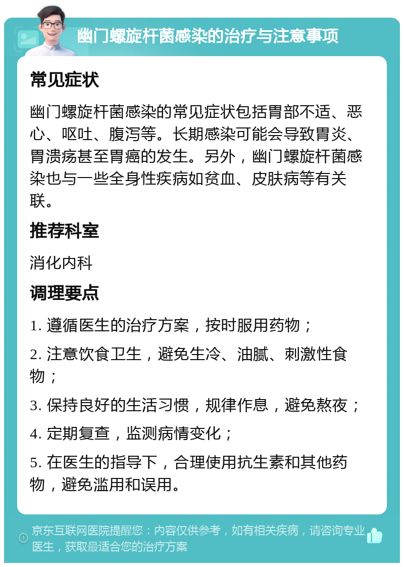 幽门螺旋杆菌感染的治疗与注意事项 常见症状 幽门螺旋杆菌感染的常见症状包括胃部不适、恶心、呕吐、腹泻等。长期感染可能会导致胃炎、胃溃疡甚至胃癌的发生。另外，幽门螺旋杆菌感染也与一些全身性疾病如贫血、皮肤病等有关联。 推荐科室 消化内科 调理要点 1. 遵循医生的治疗方案，按时服用药物； 2. 注意饮食卫生，避免生冷、油腻、刺激性食物； 3. 保持良好的生活习惯，规律作息，避免熬夜； 4. 定期复查，监测病情变化； 5. 在医生的指导下，合理使用抗生素和其他药物，避免滥用和误用。