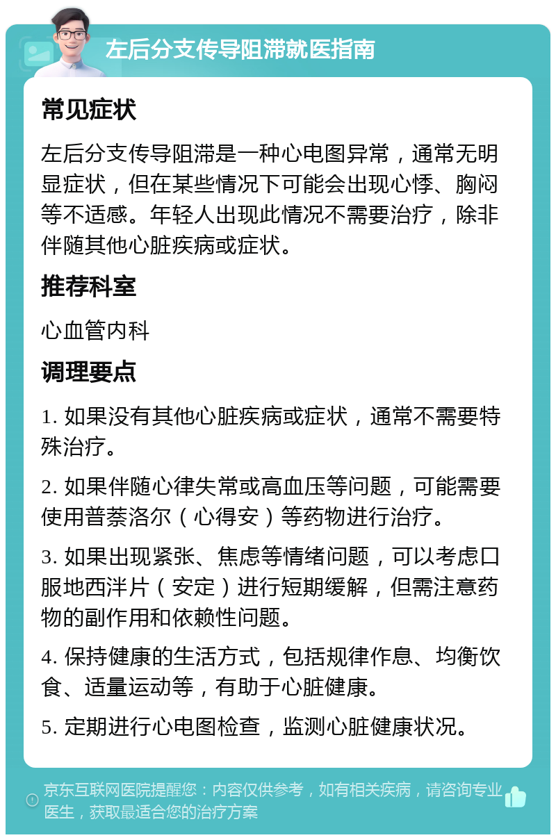 左后分支传导阻滞就医指南 常见症状 左后分支传导阻滞是一种心电图异常，通常无明显症状，但在某些情况下可能会出现心悸、胸闷等不适感。年轻人出现此情况不需要治疗，除非伴随其他心脏疾病或症状。 推荐科室 心血管内科 调理要点 1. 如果没有其他心脏疾病或症状，通常不需要特殊治疗。 2. 如果伴随心律失常或高血压等问题，可能需要使用普萘洛尔（心得安）等药物进行治疗。 3. 如果出现紧张、焦虑等情绪问题，可以考虑口服地西泮片（安定）进行短期缓解，但需注意药物的副作用和依赖性问题。 4. 保持健康的生活方式，包括规律作息、均衡饮食、适量运动等，有助于心脏健康。 5. 定期进行心电图检查，监测心脏健康状况。