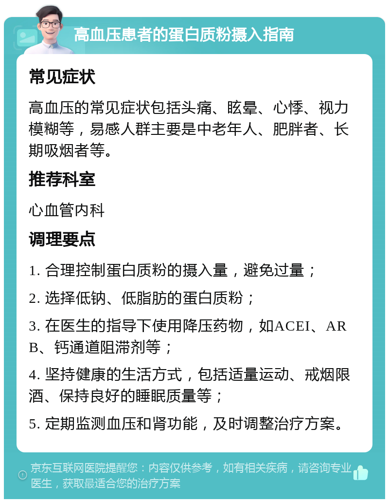 高血压患者的蛋白质粉摄入指南 常见症状 高血压的常见症状包括头痛、眩晕、心悸、视力模糊等，易感人群主要是中老年人、肥胖者、长期吸烟者等。 推荐科室 心血管内科 调理要点 1. 合理控制蛋白质粉的摄入量，避免过量； 2. 选择低钠、低脂肪的蛋白质粉； 3. 在医生的指导下使用降压药物，如ACEI、ARB、钙通道阻滞剂等； 4. 坚持健康的生活方式，包括适量运动、戒烟限酒、保持良好的睡眠质量等； 5. 定期监测血压和肾功能，及时调整治疗方案。