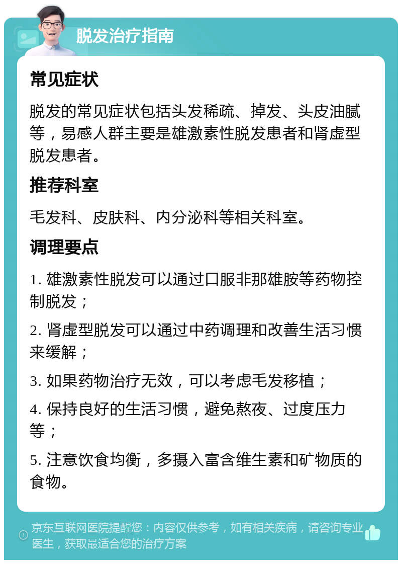 脱发治疗指南 常见症状 脱发的常见症状包括头发稀疏、掉发、头皮油腻等，易感人群主要是雄激素性脱发患者和肾虚型脱发患者。 推荐科室 毛发科、皮肤科、内分泌科等相关科室。 调理要点 1. 雄激素性脱发可以通过口服非那雄胺等药物控制脱发； 2. 肾虚型脱发可以通过中药调理和改善生活习惯来缓解； 3. 如果药物治疗无效，可以考虑毛发移植； 4. 保持良好的生活习惯，避免熬夜、过度压力等； 5. 注意饮食均衡，多摄入富含维生素和矿物质的食物。