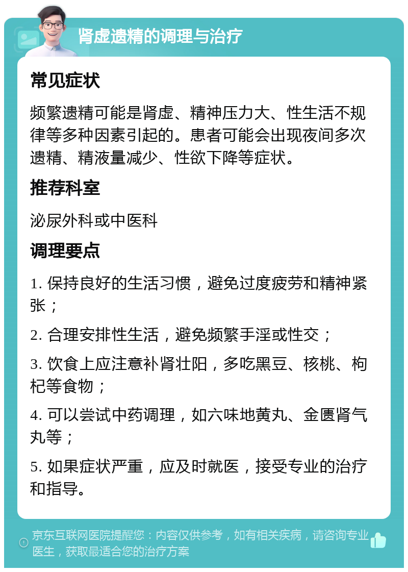 肾虚遗精的调理与治疗 常见症状 频繁遗精可能是肾虚、精神压力大、性生活不规律等多种因素引起的。患者可能会出现夜间多次遗精、精液量减少、性欲下降等症状。 推荐科室 泌尿外科或中医科 调理要点 1. 保持良好的生活习惯，避免过度疲劳和精神紧张； 2. 合理安排性生活，避免频繁手淫或性交； 3. 饮食上应注意补肾壮阳，多吃黑豆、核桃、枸杞等食物； 4. 可以尝试中药调理，如六味地黄丸、金匮肾气丸等； 5. 如果症状严重，应及时就医，接受专业的治疗和指导。