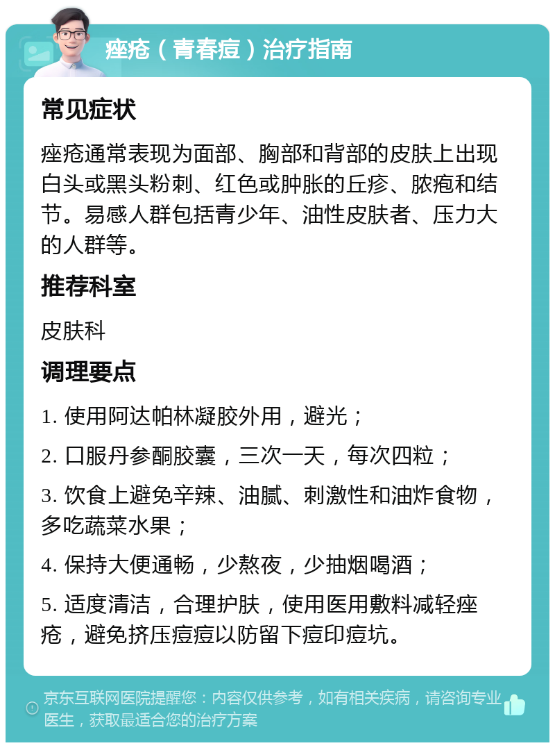 痤疮（青春痘）治疗指南 常见症状 痤疮通常表现为面部、胸部和背部的皮肤上出现白头或黑头粉刺、红色或肿胀的丘疹、脓疱和结节。易感人群包括青少年、油性皮肤者、压力大的人群等。 推荐科室 皮肤科 调理要点 1. 使用阿达帕林凝胶外用，避光； 2. 口服丹参酮胶囊，三次一天，每次四粒； 3. 饮食上避免辛辣、油腻、刺激性和油炸食物，多吃蔬菜水果； 4. 保持大便通畅，少熬夜，少抽烟喝酒； 5. 适度清洁，合理护肤，使用医用敷料减轻痤疮，避免挤压痘痘以防留下痘印痘坑。