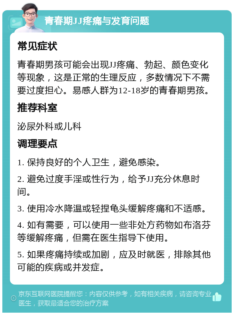 青春期JJ疼痛与发育问题 常见症状 青春期男孩可能会出现JJ疼痛、勃起、颜色变化等现象，这是正常的生理反应，多数情况下不需要过度担心。易感人群为12-18岁的青春期男孩。 推荐科室 泌尿外科或儿科 调理要点 1. 保持良好的个人卫生，避免感染。 2. 避免过度手淫或性行为，给予JJ充分休息时间。 3. 使用冷水降温或轻捏龟头缓解疼痛和不适感。 4. 如有需要，可以使用一些非处方药物如布洛芬等缓解疼痛，但需在医生指导下使用。 5. 如果疼痛持续或加剧，应及时就医，排除其他可能的疾病或并发症。