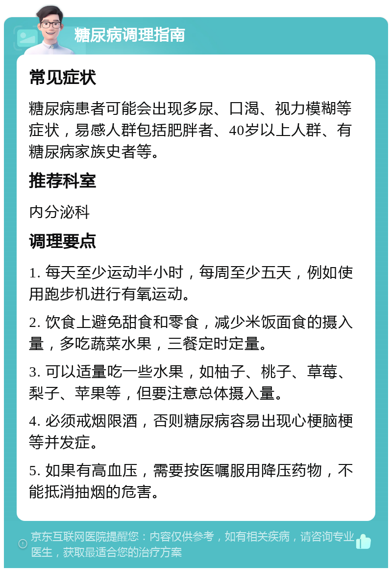 糖尿病调理指南 常见症状 糖尿病患者可能会出现多尿、口渴、视力模糊等症状，易感人群包括肥胖者、40岁以上人群、有糖尿病家族史者等。 推荐科室 内分泌科 调理要点 1. 每天至少运动半小时，每周至少五天，例如使用跑步机进行有氧运动。 2. 饮食上避免甜食和零食，减少米饭面食的摄入量，多吃蔬菜水果，三餐定时定量。 3. 可以适量吃一些水果，如柚子、桃子、草莓、梨子、苹果等，但要注意总体摄入量。 4. 必须戒烟限酒，否则糖尿病容易出现心梗脑梗等并发症。 5. 如果有高血压，需要按医嘱服用降压药物，不能抵消抽烟的危害。