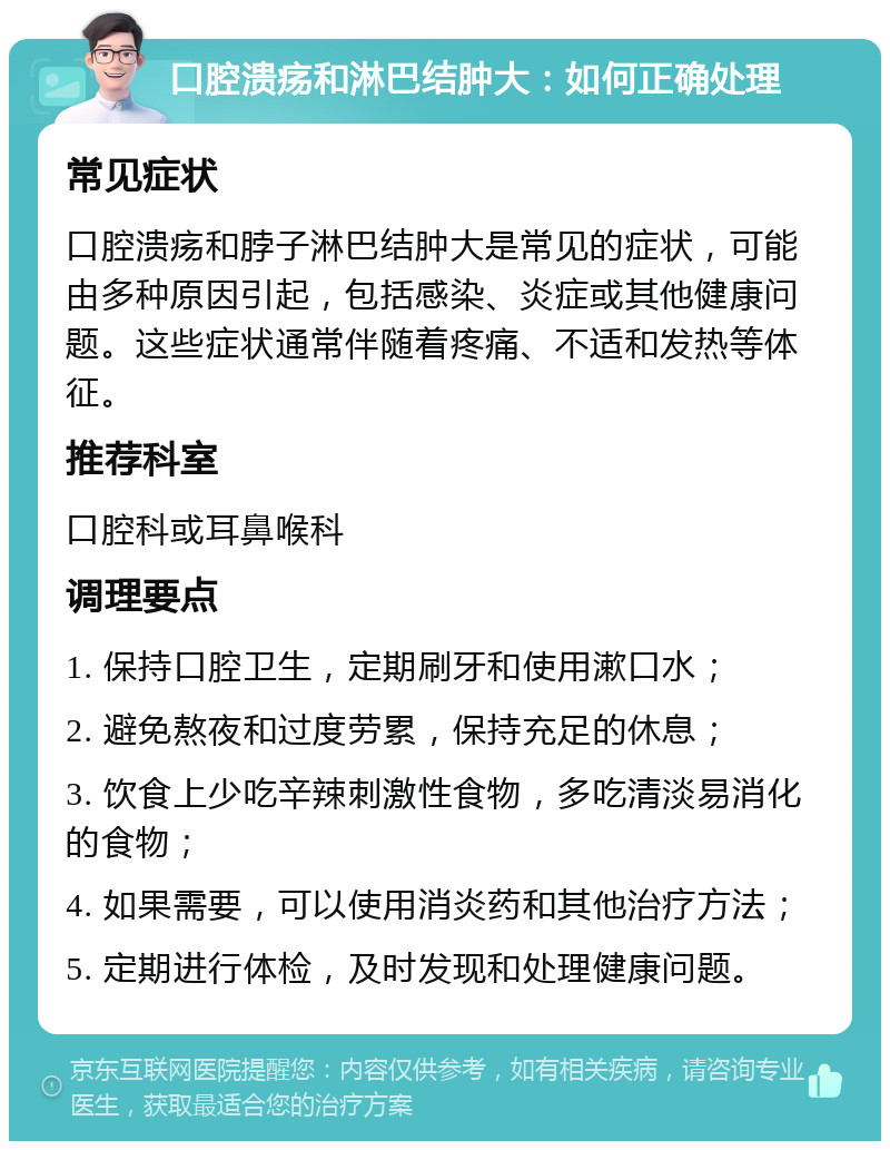 口腔溃疡和淋巴结肿大：如何正确处理 常见症状 口腔溃疡和脖子淋巴结肿大是常见的症状，可能由多种原因引起，包括感染、炎症或其他健康问题。这些症状通常伴随着疼痛、不适和发热等体征。 推荐科室 口腔科或耳鼻喉科 调理要点 1. 保持口腔卫生，定期刷牙和使用漱口水； 2. 避免熬夜和过度劳累，保持充足的休息； 3. 饮食上少吃辛辣刺激性食物，多吃清淡易消化的食物； 4. 如果需要，可以使用消炎药和其他治疗方法； 5. 定期进行体检，及时发现和处理健康问题。