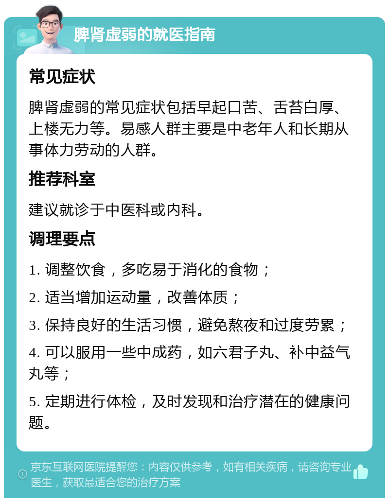 脾肾虚弱的就医指南 常见症状 脾肾虚弱的常见症状包括早起口苦、舌苔白厚、上楼无力等。易感人群主要是中老年人和长期从事体力劳动的人群。 推荐科室 建议就诊于中医科或内科。 调理要点 1. 调整饮食，多吃易于消化的食物； 2. 适当增加运动量，改善体质； 3. 保持良好的生活习惯，避免熬夜和过度劳累； 4. 可以服用一些中成药，如六君子丸、补中益气丸等； 5. 定期进行体检，及时发现和治疗潜在的健康问题。