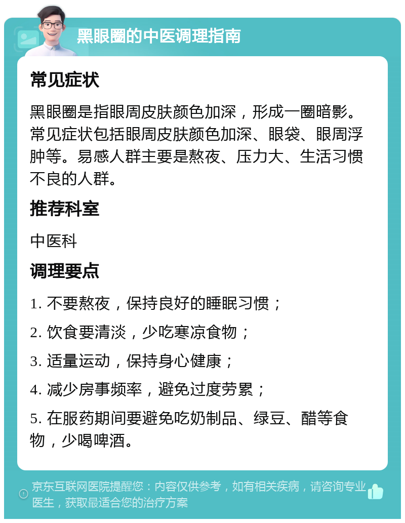 黑眼圈的中医调理指南 常见症状 黑眼圈是指眼周皮肤颜色加深，形成一圈暗影。常见症状包括眼周皮肤颜色加深、眼袋、眼周浮肿等。易感人群主要是熬夜、压力大、生活习惯不良的人群。 推荐科室 中医科 调理要点 1. 不要熬夜，保持良好的睡眠习惯； 2. 饮食要清淡，少吃寒凉食物； 3. 适量运动，保持身心健康； 4. 减少房事频率，避免过度劳累； 5. 在服药期间要避免吃奶制品、绿豆、醋等食物，少喝啤酒。