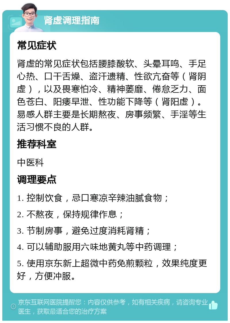 肾虚调理指南 常见症状 肾虚的常见症状包括腰膝酸软、头晕耳鸣、手足心热、口干舌燥、盗汗遗精、性欲亢奋等（肾阴虚），以及畏寒怕冷、精神萎靡、倦怠乏力、面色苍白、阳痿早泄、性功能下降等（肾阳虚）。易感人群主要是长期熬夜、房事频繁、手淫等生活习惯不良的人群。 推荐科室 中医科 调理要点 1. 控制饮食，忌口寒凉辛辣油腻食物； 2. 不熬夜，保持规律作息； 3. 节制房事，避免过度消耗肾精； 4. 可以辅助服用六味地黄丸等中药调理； 5. 使用京东新上超微中药免煎颗粒，效果纯度更好，方便冲服。