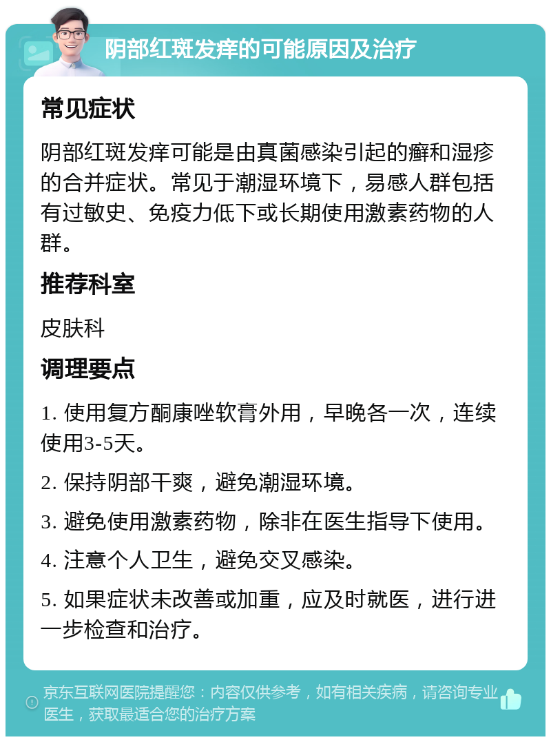 阴部红斑发痒的可能原因及治疗 常见症状 阴部红斑发痒可能是由真菌感染引起的癣和湿疹的合并症状。常见于潮湿环境下，易感人群包括有过敏史、免疫力低下或长期使用激素药物的人群。 推荐科室 皮肤科 调理要点 1. 使用复方酮康唑软膏外用，早晚各一次，连续使用3-5天。 2. 保持阴部干爽，避免潮湿环境。 3. 避免使用激素药物，除非在医生指导下使用。 4. 注意个人卫生，避免交叉感染。 5. 如果症状未改善或加重，应及时就医，进行进一步检查和治疗。