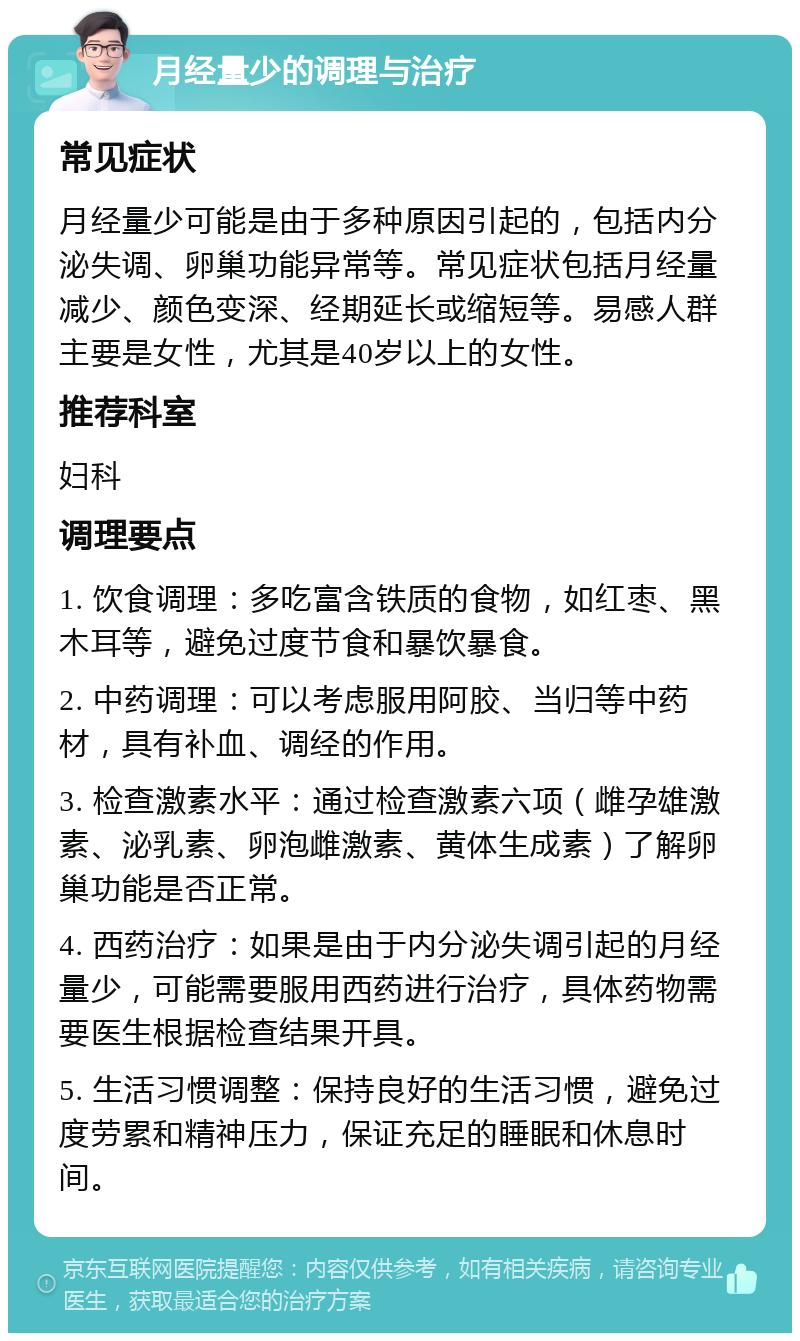 月经量少的调理与治疗 常见症状 月经量少可能是由于多种原因引起的，包括内分泌失调、卵巢功能异常等。常见症状包括月经量减少、颜色变深、经期延长或缩短等。易感人群主要是女性，尤其是40岁以上的女性。 推荐科室 妇科 调理要点 1. 饮食调理：多吃富含铁质的食物，如红枣、黑木耳等，避免过度节食和暴饮暴食。 2. 中药调理：可以考虑服用阿胶、当归等中药材，具有补血、调经的作用。 3. 检查激素水平：通过检查激素六项（雌孕雄激素、泌乳素、卵泡雌激素、黄体生成素）了解卵巢功能是否正常。 4. 西药治疗：如果是由于内分泌失调引起的月经量少，可能需要服用西药进行治疗，具体药物需要医生根据检查结果开具。 5. 生活习惯调整：保持良好的生活习惯，避免过度劳累和精神压力，保证充足的睡眠和休息时间。