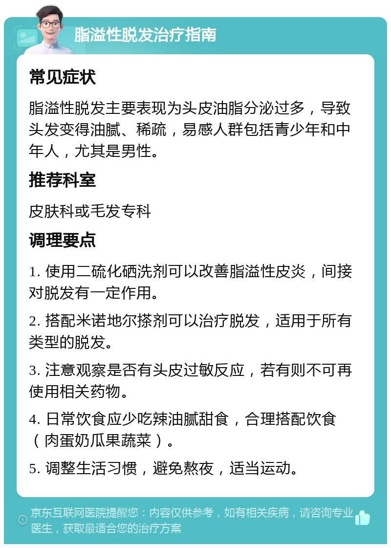 脂溢性脱发治疗指南 常见症状 脂溢性脱发主要表现为头皮油脂分泌过多，导致头发变得油腻、稀疏，易感人群包括青少年和中年人，尤其是男性。 推荐科室 皮肤科或毛发专科 调理要点 1. 使用二硫化硒洗剂可以改善脂溢性皮炎，间接对脱发有一定作用。 2. 搭配米诺地尔搽剂可以治疗脱发，适用于所有类型的脱发。 3. 注意观察是否有头皮过敏反应，若有则不可再使用相关药物。 4. 日常饮食应少吃辣油腻甜食，合理搭配饮食（肉蛋奶瓜果蔬菜）。 5. 调整生活习惯，避免熬夜，适当运动。