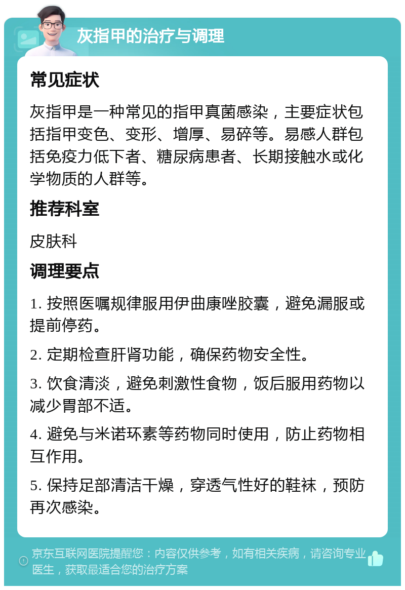 灰指甲的治疗与调理 常见症状 灰指甲是一种常见的指甲真菌感染，主要症状包括指甲变色、变形、增厚、易碎等。易感人群包括免疫力低下者、糖尿病患者、长期接触水或化学物质的人群等。 推荐科室 皮肤科 调理要点 1. 按照医嘱规律服用伊曲康唑胶囊，避免漏服或提前停药。 2. 定期检查肝肾功能，确保药物安全性。 3. 饮食清淡，避免刺激性食物，饭后服用药物以减少胃部不适。 4. 避免与米诺环素等药物同时使用，防止药物相互作用。 5. 保持足部清洁干燥，穿透气性好的鞋袜，预防再次感染。