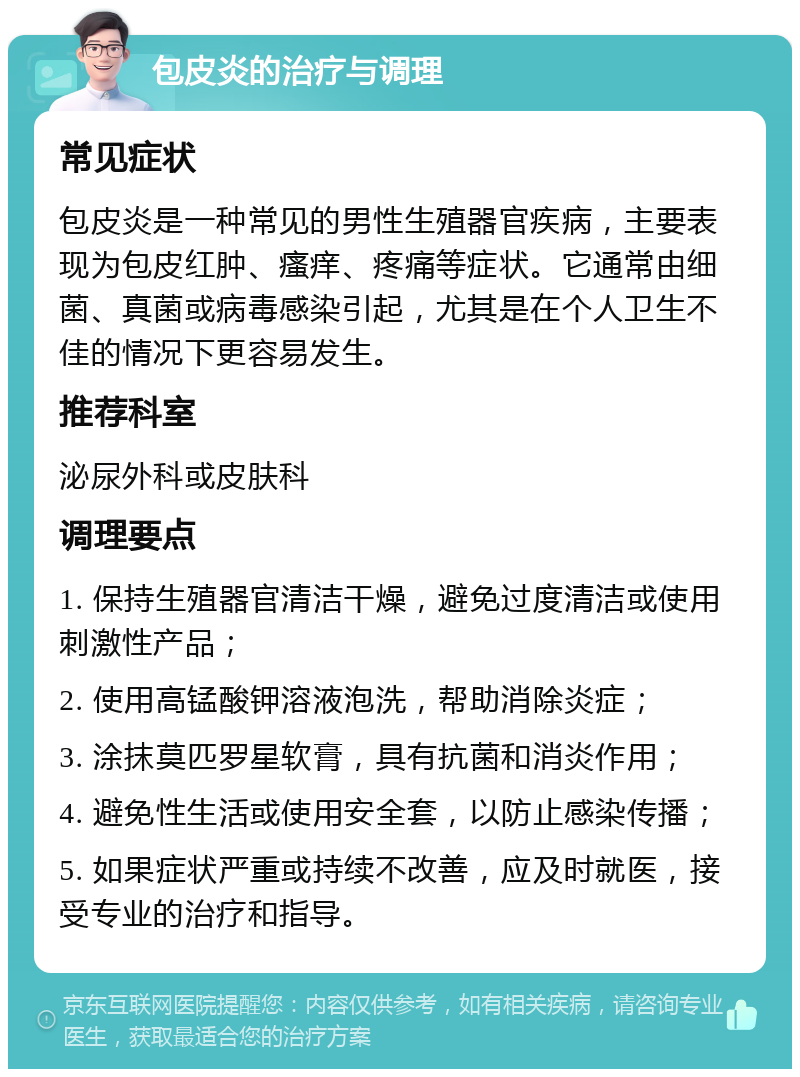 包皮炎的治疗与调理 常见症状 包皮炎是一种常见的男性生殖器官疾病，主要表现为包皮红肿、瘙痒、疼痛等症状。它通常由细菌、真菌或病毒感染引起，尤其是在个人卫生不佳的情况下更容易发生。 推荐科室 泌尿外科或皮肤科 调理要点 1. 保持生殖器官清洁干燥，避免过度清洁或使用刺激性产品； 2. 使用高锰酸钾溶液泡洗，帮助消除炎症； 3. 涂抹莫匹罗星软膏，具有抗菌和消炎作用； 4. 避免性生活或使用安全套，以防止感染传播； 5. 如果症状严重或持续不改善，应及时就医，接受专业的治疗和指导。