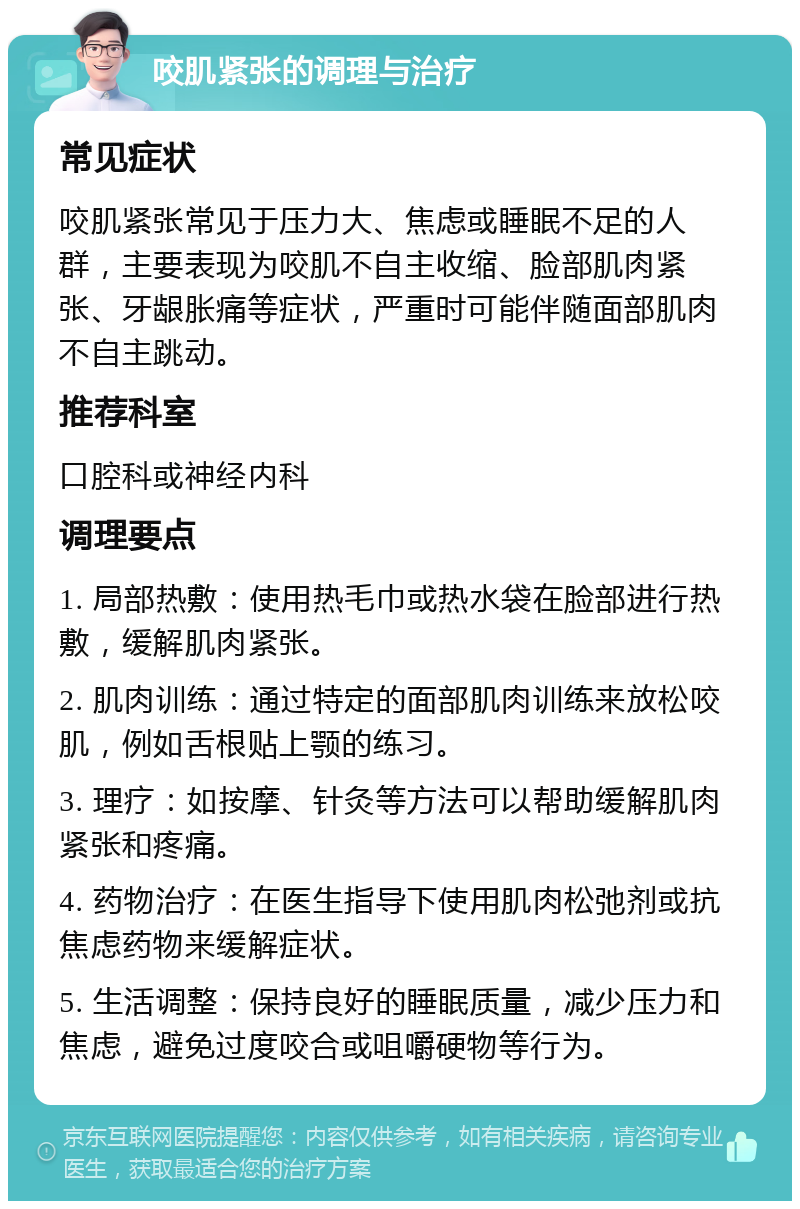 咬肌紧张的调理与治疗 常见症状 咬肌紧张常见于压力大、焦虑或睡眠不足的人群，主要表现为咬肌不自主收缩、脸部肌肉紧张、牙龈胀痛等症状，严重时可能伴随面部肌肉不自主跳动。 推荐科室 口腔科或神经内科 调理要点 1. 局部热敷：使用热毛巾或热水袋在脸部进行热敷，缓解肌肉紧张。 2. 肌肉训练：通过特定的面部肌肉训练来放松咬肌，例如舌根贴上颚的练习。 3. 理疗：如按摩、针灸等方法可以帮助缓解肌肉紧张和疼痛。 4. 药物治疗：在医生指导下使用肌肉松弛剂或抗焦虑药物来缓解症状。 5. 生活调整：保持良好的睡眠质量，减少压力和焦虑，避免过度咬合或咀嚼硬物等行为。