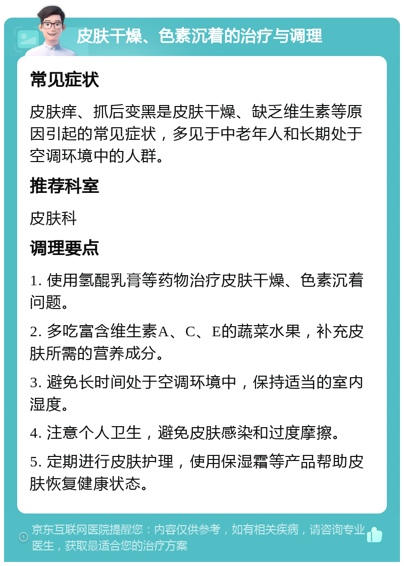 皮肤干燥、色素沉着的治疗与调理 常见症状 皮肤痒、抓后变黑是皮肤干燥、缺乏维生素等原因引起的常见症状，多见于中老年人和长期处于空调环境中的人群。 推荐科室 皮肤科 调理要点 1. 使用氢醌乳膏等药物治疗皮肤干燥、色素沉着问题。 2. 多吃富含维生素A、C、E的蔬菜水果，补充皮肤所需的营养成分。 3. 避免长时间处于空调环境中，保持适当的室内湿度。 4. 注意个人卫生，避免皮肤感染和过度摩擦。 5. 定期进行皮肤护理，使用保湿霜等产品帮助皮肤恢复健康状态。